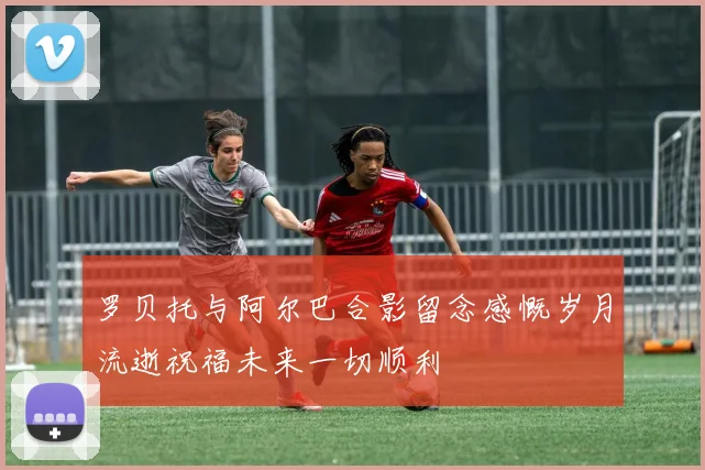 罗贝托与阿尔巴合影留念感慨岁月流逝祝福未来一切顺利