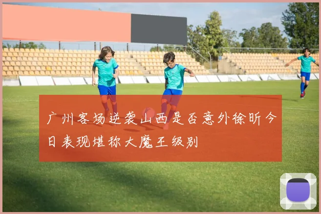 广州客场逆袭山西是否意外徐昕今日表现堪称大魔王级别