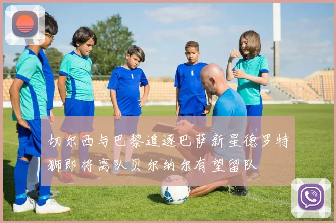 切尔西与巴黎追逐巴萨新星德罗特狮即将离队贝尔纳尔有望留队