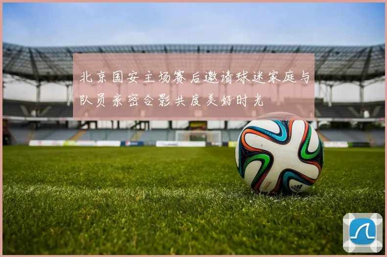 北京国安主场赛后邀请球迷家庭与队员亲密合影共度美好时光