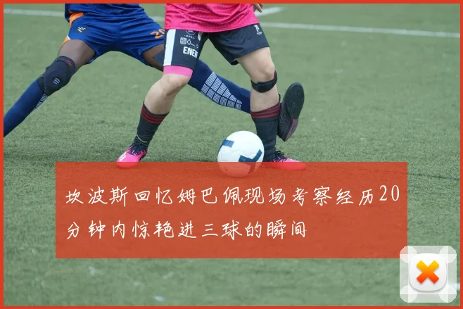 坎波斯回忆姆巴佩现场考察经历20分钟内惊艳进三球的瞬间