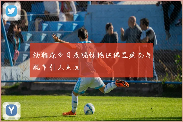 杨瀚森今日表现惊艳但偶显疲态与脱节引人关注