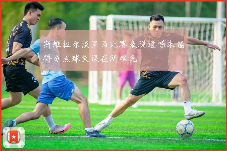 斯维拉尔谈罗马比赛表现遗憾未能得分点球失误在所难免