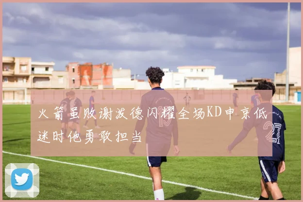 火箭虽败谢泼德闪耀全场KD申京低迷时他勇敢担当