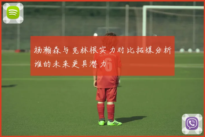杨瀚森与克林根实力对比拓媒分析谁的未来更具潜力