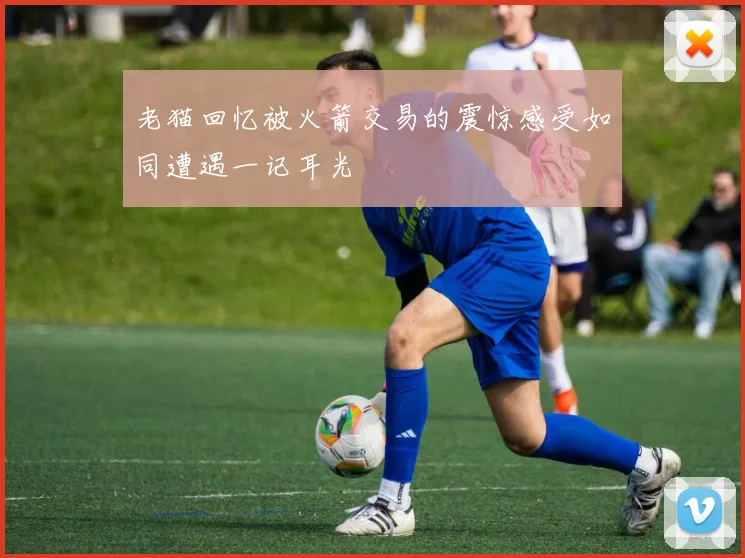 老猫回忆被火箭交易的震惊感受如同遭遇一记耳光