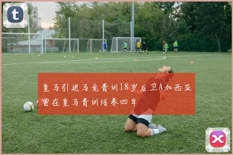 皇马引进马竞青训18岁后卫A加西亚曾在皇马青训培养四年