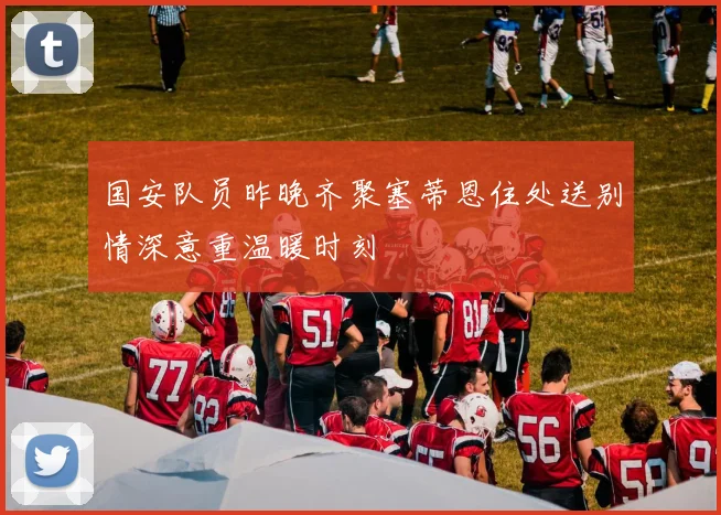 国安队员昨晚齐聚塞蒂恩住处送别情深意重温暖时刻