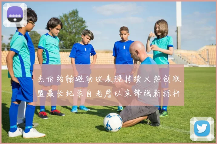 杰伦约翰逊助攻表现持续火热创联盟最长纪录自老詹以来锋线新标杆