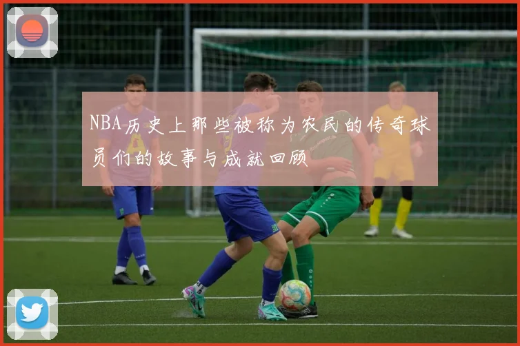 NBA历史上那些被称为农民的传奇球员们的故事与成就回顾