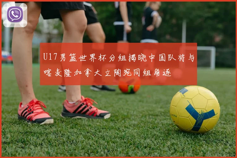 U17男篮世界杯分组揭晓中国队将与喀麦隆加拿大立陶宛同组角逐